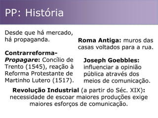 PP: História
Desde que há mercado,
há propaganda. Roma Antiga: muros das
casas voltados para a rua.
Contrarreforma-
Propagare: Concílio de
Trento (1545), reação à
Reforma Protestante de
Martinho Lutero (1517).
Joseph Goebbles:
influenciar a opinião
pública através dos
meios de comunicação.
Revolução Industrial (a partir do Séc. XIX):
necessidade de escoar maiores produções exige
maiores esforços de comunicação.
 