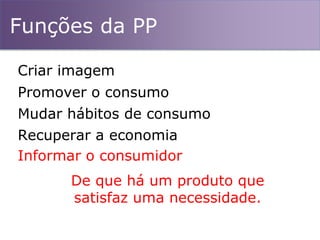 Funções da PP
Mudar hábitos de consumo
Promover o consumo
Recuperar a economia
Criar imagem
Informar o consumidor
De que há um produto que
satisfaz uma necessidade.
 