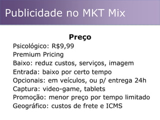Publicidade no MKT Mix
Preço
Psicológico: R$9,99
Premium Pricing
Entrada: baixo por certo tempo
Baixo: reduz custos, serviços, imagem
Opcionais: em veículos, ou p/ entrega 24h
Captura: video-game, tablets
Promoção: menor preço por tempo limitado
Geográfico: custos de frete e ICMS
 