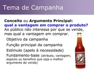 Tema de Campanha
Conceito ou Argumento Principal:
qual a vantagem em comprar o produto?
Ao público não interessa por que se vende,
mas qual a vantagem em comprar.
Objetivo da campanha
Função principal da campanha
Estímulo (apelo à necessidade)
Fundamento-base (atributo, vantagem,
aspecto ou benefício que seja o melhor
argumento de venda)
 
