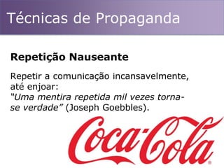 Técnicas de Propaganda
Repetir a comunicação incansavelmente,
até enjoar:
“Uma mentira repetida mil vezes torna-
se verdade” (Joseph Goebbles).
Repetição Nauseante
 
