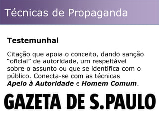 Técnicas de Propaganda
Citação que apoia o conceito, dando sanção
“oficial” de autoridade, um respeitável
sobre o assunto ou que se identifica com o
público. Conecta-se com as técnicas
Apelo à Autoridade e Homem Comum.
Testemunhal
 