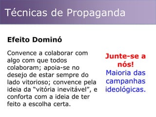 Técnicas de Propaganda
Convence a colaborar com
algo com que todos
colaboram; apoia-se no
desejo de estar sempre do
lado vitorioso; convence pela
ideia da “vitória inevitável”, e
conforta com a ideia de ter
feito a escolha certa.
Efeito Dominó
Junte-se a
nós!
Maioria das
campanhas
ideológicas.
 