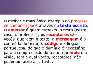 O melhor e mais óbvio exemplo do processo
de comunicação é através do texto escrito.
O emissor é quem escreveu o texto (neste
caso, o professor); os receptores são
vocês, que leem o texto; a mensagem é o
conteúdo do texto; o código é a língua
portuguesa, de que o domínio é necessário
para a compreensão do texto; e o meio é a
visão, sem a qual vocês, receptores, não
poderiam acessar o texto.
 