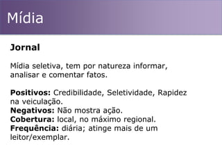 Mídia
Jornal
Mídia seletiva, tem por natureza informar,
analisar e comentar fatos.
Positivos: Credibilidade, Seletividade, Rapidez
na veiculação.
Negativos: Não mostra ação.
Cobertura: local, no máximo regional.
Frequência: diária; atinge mais de um
leitor/exemplar.
 