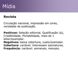 Mídia
Revista
Circulação nacional, impressão em cores,
variedade de publicação.
Positivos: Seleção editorial, Qualificação ($),
Credibilidade, Portabilidade, mais de 1
leitor/exemplar.
Negativos: baixa cobertura, custo/exemplar.
Cobertura: variável. Interessam assinaturas.
Frequência: variável: semanais, mensais.
 