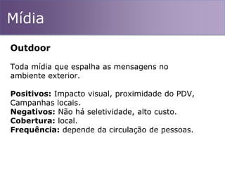 Mídia
Outdoor
Toda mídia que espalha as mensagens no
ambiente exterior.
Positivos: Impacto visual, proximidade do PDV,
Campanhas locais.
Negativos: Não há seletividade, alto custo.
Cobertura: local.
Frequência: depende da circulação de pessoas.
 