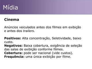 Mídia
Cinema
Anúncios veiculados antes dos filmes em exibição
e antes dos trailers.
Positivos: Alta concentração, Seletividade, baixo
custo.
Negativos: Baixa cobertura, exigência de seleção
das salas de exibição conforme filmes.
Cobertura: pode ser nacional (vide custos).
Frequência: uma única exibição por filme.
 