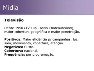 Mídia
Televisão
Desde 1950 (TV Tupi, Assis Chateaubriand);
maior cobertura geográfica e maior penetração.
Positivos: Maior eficiência p/ campanhas: luz,
som, movimento, cobertura, atenção.
Negativos: Custo.
Cobertura: nacional.
Frequência: por programação.
 