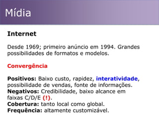 Mídia
Internet
Desde 1969; primeiro anúncio em 1994. Grandes
possibilidades de formatos e modelos.
Convergência
Positivos: Baixo custo, rapidez, interatividade,
possibilidade de vendas, fonte de informações.
Negativos: Credibilidade, baixo alcance em
faixas C/D/E (!).
Cobertura: tanto local como global.
Frequência: altamente customizável.
 