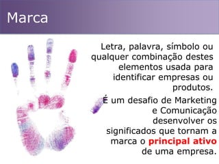 Marca
Letra, palavra, símbolo ou
qualquer combinação destes
elementos usada para
identificar empresas ou
produtos.
É um desafio de Marketing
e Comunicação
desenvolver os
significados que tornam a
marca o principal ativo
de uma empresa.
 