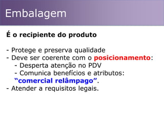 Embalagem
É o recipiente do produto
- Protege e preserva qualidade
- Deve ser coerente com o posicionamento:
- Desperta atenção no PDV
- Comunica benefícios e atributos:
“comercial relâmpago”.
- Atender a requisitos legais.
 