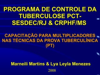 PROGRAMA DE CONTROLE DA
    TUBERCULOSE PCT-
  SESDEC/RJ & CRPHF/MS
 CAPACITAÇÃO PARA MULTIPLICADORES
NAS TÉCNICAS DA PROVA TUBERCULÍNICA
                (PT)



   Marneili Martins & Lya Leyla Menezes
                   2008
 