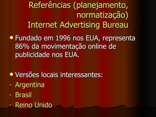 Referências (planejamento, normatização) Internet Advertising Bureau Fundado em 1996 nos EUA, representa 86% da movimentação online de publicidade nos EUA. Versões locais interessantes: Argentina Brasil Reino Unido 