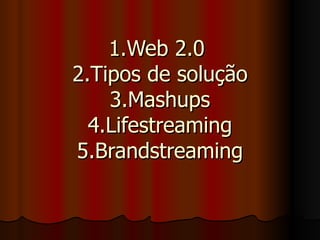 1.Web 2.0  2.Tipos de solução 3.Mashups 4.Lifestreaming 5.Brandstreaming 