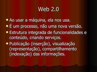 Web 2.0 Ao usar a máquina, ela nos usa. É um processo, não uma nova versão. Estrutura integrada de funcionalidades e conteúdo, criando serviços. Publicação (inserção), visualização (representação), compartilhamento (indexação) das informações. 