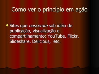 Como ver o princípio em ação Sites que  nasceram  sob idéia de publicação, visualização e compartilhamento: YouTube, Flickr, Slideshare, Delicious,  etc. 