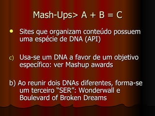 Mash-Ups> A + B = C Sites que organizam conteúdo possuem uma espécie de DNA (API) Usa-se um DNA a favor de um objetivo específico: ver Mashup awards b) Ao reunir dois DNAs diferentes, forma-se um terceiro “SER”: Wonderwall e Boulevard of Broken Dreams 