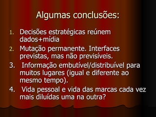 Algumas conclusões: Decisões estratégicas reúnem dados+mídia Mutação permanente. Interfaces previstas, mas não previsíveis. 3.  Informação embutível/distribuível para muitos lugares (igual e diferente ao mesmo tempo). 4.  Vida pessoal e vida das marcas cada vez mais diluídas uma na outra? 