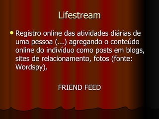 Lifestream Registro online das atividades diárias de uma pessoa (...) agregando o conteúdo online do indivíduo como posts em blogs, sites de relacionamento, fotos (fonte: Wordspy). FRIEND FEED 