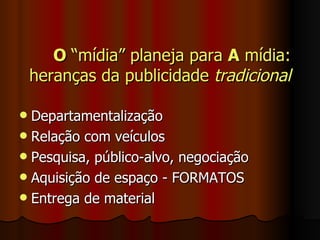 O  “mídia” planeja para  A  mídia: heranças da publicidade  tradicional Departamentalização Relação com veículos Pesquisa, público-alvo, negociação Aquisição de espaço - FORMATOS Entrega de material 