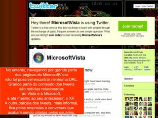 No entanto, navegando por grande parte  das páginas do MicrosoftVista  não foi possível encontrar nenhuma URL.  Grande parte do conteúdo dos tweets  são notícias relacionadas  ao Vista e à Microsoft,  e até mesmo ao seu antecessor, o XP.  A outra parcela dos tweets, mais informal,  fica pelas respostas e conversas que  acabam sendo criadas pelos usuários.  