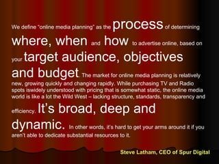 We define “online media planning” as the  process  of determining  where, when  and  how  to advertise online, based on your  target audience, objectives and budget . The market for online media planning is relatively new, growing quickly and changing rapidly. While purchasing TV and Radio spots iswidely understood with pricing that is somewhat static, the online media world is like a lot the Wild West – lacking structure, standards, transparency and efficiency.  It’s broad, deep and dynamic.  In other words, it’s hard to get your arms around it if you aren’t able to dedicate substantial resources to it. Steve Latham, CEO of Spur Digital 