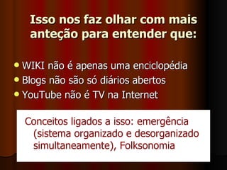 Isso nos faz olhar com mais anteção para entender que: WIKI não é apenas uma enciclopédia Blogs não são só diários abertos YouTube não é TV na Internet Conceitos ligados a isso: emergência (sistema organizado e desorganizado simultaneamente), Folksonomia 