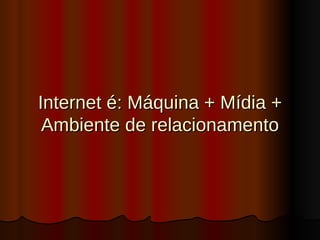 Internet é: Máquina + Mídia + Ambiente de relacionamento 