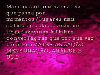 Marcas são uma narrativa que passa por momentos/lugares mais sólidos e outras vezes se liquefazem nas infinitas conversações que por sua vez permitem MATERIALIZAÇÃO, MENSURAÇÃO, ANÁLISE E USO.  