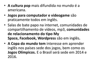 • A cultura pop mais difundida no mundo é a
  americana.
• Jogos para computador e videogame são
  praticamente todos em inglês.
• Salas de bate papo na internet, comunidades de
  compartilhamento de vídeos, mp3, comunidades
  de relacionamento do tipo My
  Space, Facebook, Wordpress são em inglês.
• A Copa do mundo tem interesse em aprender
  inglês nos países sede dos jogos, bem como os
  Jogos Olímpicos. E o Brasil será sede em 2014 e
  2016.
 