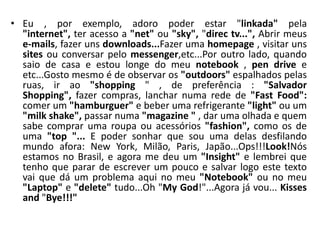 • Eu , por exemplo, adoro poder estar "linkada" pela
  "internet", ter acesso a "net" ou "sky", "direc tv...", Abrir meus
  e-mails, fazer uns downloads...Fazer uma homepage , visitar uns
  sites ou conversar pelo messenger,etc...Por outro lado, quando
  saio de casa e estou longe do meu notebook , pen drive e
  etc...Gosto mesmo é de observar os "outdoors" espalhados pelas
  ruas, ir ao "shopping " , de preferência : "Salvador
  Shopping", fazer compras, lanchar numa rede de "Fast Food":
  comer um "hamburguer" e beber uma refrigerante "light" ou um
  "milk shake", passar numa "magazine " , dar uma olhada e quem
  sabe comprar uma roupa ou acessórios "fashion", como os de
  uma "top "... E poder sonhar que sou uma delas desfilando
  mundo afora: New York, Milão, Paris, Japão...Ops!!!Look!Nós
  estamos no Brasil, e agora me deu um "Insight" e lembrei que
  tenho que parar de escrever um pouco e salvar logo este texto
  vai que dá um problema aqui no meu "Notebook" ou no meu
  "Laptop" e "delete" tudo...Oh "My God!"...Agora já vou... Kisses
  and "Bye!!!"
 