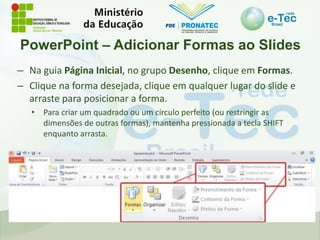 PowerPoint – Adicionar Formas ao Slides
– Na guia Página Inicial, no grupo Desenho, clique em Formas.
– Clique na forma desejada, clique em qualquer lugar do slide e
arraste para posicionar a forma.
• Para criar um quadrado ou um círculo perfeito (ou restringir as
dimensões de outras formas), mantenha pressionada a tecla SHIFT
enquanto arrasta.
 