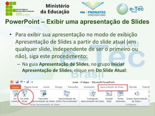 PowerPoint – Exibir uma apresentação de Slides
• Para exibir sua apresentação no modo de exibição
Apresentação de Slides a partir do slide atual (em
qualquer slide, independente de ser o primeiro ou
não), siga este procedimento:
– Na guia Apresentação de Slides, no grupo Iniciar
Apresentação de Slides, clique em Do Slide Atual:
 