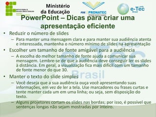 PowerPoint – Dicas para criar uma
apresentação eficiente
• Reduzir o número de slides
– Para manter uma mensagem clara e para manter sua audiência atenta
e interessada, mantenha o número mínimo de slides na apresentação
• Escolher um tamanho de fonte amigável para a audiência
– A escolha do melhor tamanho de fonte ajuda a comunicar sua
mensagem. Lembre-se de que a audiência deve conseguir ler os slides
à distância. Em geral, a visualização fica mais difícil com um tamanho
de fonte menor do que 30.
• Manter o texto do slide simples
– Você deseja que a sua audiência ouça você apresentando suas
informações, em vez de ler a tela. Use marcadores ou frases curtas e
tente manter cada um em uma linha; ou seja, sem disposição do
texto.
– Alguns projetores cortam os slides nas bordas; por isso, é possível que
sentenças longas não sejam mostradas por inteiro.
 