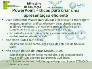 PowerPoint – Dicas para criar uma
apresentação eficiente
• Usar elementos visuais para ajudar a expressar a mensagem
– Imagens, quadros, gráficos oferecem dicas visuais que sua
audiência vai memorizar. Adicione arte significativa para
complementar o texto e as mensagens dos slides.
– No entanto, assim como acontece com o texto, evite incluir
muitos auxílios visuais no slide.
• Não deixe slides sem título
– Mesmo que seja a continuação do slide anterior, dê título ao
slides.
• Não abuse do uso de letras MAIÚSCULAS
– Evite digitar tudo em letras maiúsculas, pois causa poluição
visual e dificulta a leitura por parte da audiência.
– Utilize somente nos títulos ou quando quiser chamar ATENÇÃO
de uma palavra
 