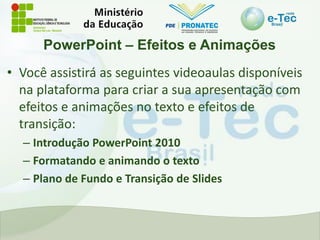 PowerPoint – Efeitos e Animações
• Você assistirá as seguintes videoaulas disponíveis
na plataforma para criar a sua apresentação com
efeitos e animações no texto e efeitos de
transição:
– Introdução PowerPoint 2010
– Formatando e animando o texto
– Plano de Fundo e Transição de Slides
 