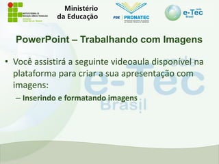 PowerPoint – Trabalhando com Imagens
• Você assistirá a seguinte videoaula disponível na
plataforma para criar a sua apresentação com
imagens:
– Inserindo e formatando imagens
 