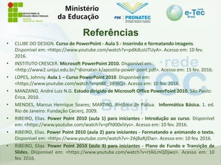 Referências
• CLUBE DO DESIGN. Curso de PowerPoint - Aula 5 - Inserindo e formatando imagens.
Disponível em: <https://www.youtube.com/watch?v=pdXdLoUTUyA>. Acesso em: 10 fev.
2016.
• INSTITUTO CRESCER. Microsoft PowerPoint 2010. Disponível em:
<http://www2.unijui.edu.br/~dionatan.k/apostila-power-point.pdf>. Acesso em: 15 fev. 2016.
• LOPES, Johnny. Aula 1 – Curso PowerPoint 2010. Disponível em:
<https://www.youtube.com/watch?v=ynBE_3iFI6Q>. Acesso em: 10 fev. 2016.
• MANZANO, André Luiz N.G. Estudo dirigido de Microsoft Office PowerPoint 2010. São Paulo:
Érica, 2010.
• MENDES, Marcus Henrique Soares; MARTINS, Antônio de Pádua. Informática Básica. 1. ed.
Rio de Janeiro: Fundação Cecierj, 2009.
• RIBEIRO, Elias. Power Point 2010 (aula 1) para iniciantes - Introdução ao curso. Disponível
em: <https://www.youtube.com/watch?v=pfYd00xiVys>. Acesso em: 10 fev. 2016.
• RIBEIRO, Elias. Power Point 2010 (aula 2) para iniciantes - Formatando e animando o texto.
Disponível em: <https://www.youtube.com/watch?v=-2AjBaRjlDw>. Acesso em: 10 fev. 2016.
• RIBEIRO, Elias. Power Point 2010 (aula 3) para iniciantes - Plano de Fundo e Transição de
Slides. Disponível em: <https://www.youtube.com/watch?v=rtAiLmQDjwo>. Acesso em: 10
fev. 2016.
 