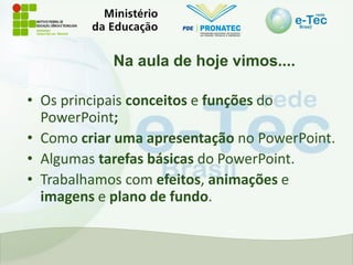 Na aula de hoje vimos....
• Os principais conceitos e funções do
PowerPoint;
• Como criar uma apresentação no PowerPoint.
• Algumas tarefas básicas do PowerPoint.
• Trabalhamos com efeitos, animações e
imagens e plano de fundo.
 