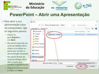 PowerPoint – Abrir uma Apresentação
• Para abrir a sua
apresentação salva
no computador, siga
os seguintes passos:
– Clique na
guia Arquivo e
em Abrir.
– No painel esquerdo da
caixa de diálogo Abrir,
clique na unidade ou
pasta que contém a
apresentação desejada.
– No painel direito da
caixa de diálogo Abrir,
abra a pasta que
contém a apresentação.
– Clique na apresentação
e clique em Abrir.
 