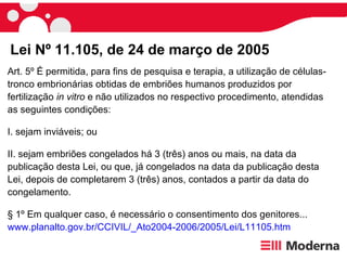 Art. 5º  É permitida, para fins de pesquisa e terapia, a utilização de células-tronco embrionárias obtidas de embriões humanos produzidos por fertilização  in vitro   e não utilizados no respectivo procedimento, atendidas as seguintes condições: I. sejam inviáveis; ou II. sejam embriões congelados há 3 (três) anos ou mais, na data da publicação desta Lei, ou que, já congelados na data da publicação desta Lei, depois de completarem 3 (três) anos, contados a partir da data do congelamento. § 1º Em qualquer caso, é necessário o consentimento dos genitores... www.planalto.gov.br/CCIVIL/_Ato2004-2006/2005/Lei/L11105.htm Lei Nº 11.105, de 24 de março de 2005 
