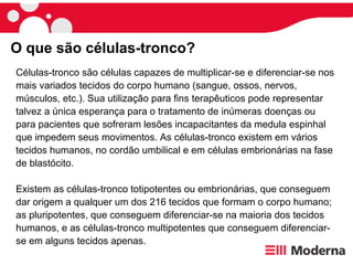 Células-tronco são células capazes de multiplicar-se e diferenciar-se nos mais variados tecidos do corpo humano (sangue, ossos, nervos, músculos, etc.). Sua utilização para fins terapêuticos pode representar talvez a única esperança para o tratamento de inúmeras doenças ou para pacientes que sofreram lesões incapacitantes da medula espinhal que impedem seus movimentos. As células-tronco existem em vários tecidos humanos, no cordão umbilical e em células embrionárias na fase de blastócito.  Existem as células-tronco totipotentes ou embrionárias, que conseguem dar origem a qualquer um dos 216 tecidos que formam o corpo humano; as pluripotentes, que conseguem diferenciar-se na maioria dos tecidos humanos, e as células-tronco multipotentes que conseguem diferenciar-se em alguns tecidos apenas. O que são células-tronco?  