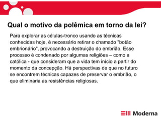 Para explorar as células-tronco usando as técnicas conhecidas hoje, é necessário retirar o chamado "botão embrionário", provocando a destruição do embrião. Esse processo é condenado por algumas religiões – como a católica - que consideram que a vida tem início a partir do momento da concepção. Há perspectivas de que no futuro se encontrem técnicas capazes de preservar o embrião, o que eliminaria as resistências religiosas. Qual o motivo da polêmica em torno da lei?  