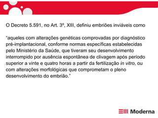 O Decreto 5.591, no Art. 3º, XIII, definiu embriões inviáveis como  “ aqueles com alterações genéticas comprovadas por diagnóstico pré-implantacional, conforme normas específicas estabelecidas pelo Ministério da Saúde, que tiveram seu desenvolvimento interrompido por ausência espontânea de clivagem após período superior a vinte e quatro horas a partir da fertilização  in vitro , ou com alterações morfológicas que comprometam o pleno desenvolvimento do embrião.” 