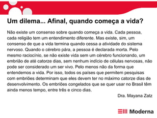 Não existe um consenso sobre quando começa a vida. Cada pessoa, cada religião tem um entendimento diferente. Mas existe, sim, um consenso de que a vida termina quando cessa a atividade do sistema nervoso. Quando o cérebro pára, a pessoa é declarada morta. Pelo mesmo raciocínio, se não existe vida sem um cérebro funcionando, um embrião de até catorze dias, sem nenhum indício de células nervosas, não pode ser considerado um ser vivo. Pelo menos não da forma que entendemos a vida. Por isso, todos os países que permitem pesquisas com embriões determinam que eles devem ter no máximo catorze dias de desenvolvimento. Os embriões congelados que se quer usar no Brasil têm ainda menos tempo, entre três e cinco dias.  Dra. Mayana Zatz Um dilema... Afinal, quando começa a vida?  