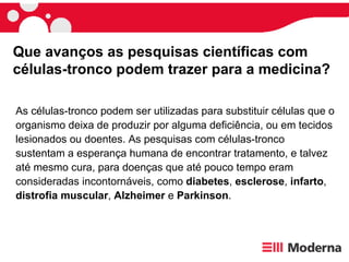 As células-tronco podem ser utilizadas para substituir células que o organismo deixa de produzir por alguma deficiência, ou em tecidos lesionados ou doentes. As pesquisas com células-tronco sustentam a esperança humana de encontrar tratamento, e talvez até mesmo cura, para doenças que até pouco tempo eram consideradas incontornáveis, como  diabetes ,  esclerose ,  infarto ,  distrofia   muscular ,  Alzheimer  e  Parkinson .  Que avanços as pesquisas científicas com células-tronco podem trazer para a medicina?  