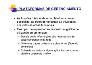 • As funções básicas de uma plataforma devem
possibilitar ao operador executar as atividades
em todas as áreas funcionais
• Exemplo: um operador ao produzir um gráfico de
utilização de um enlace:
– Decide quais informações são necessárias de
cada componente da rede
– Obtém os dados utilizando a plataforma (fazendo
consultas)
– Submete os dados a algum aplicativo, como uma
planilha ou pacote gráfico
PLATAFORMAS DE GERENCIAMENTO
 