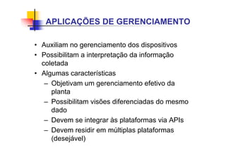 • Auxiliam no gerenciamento dos dispositivos
• Possibilitam a interpretação da informação
coletada
• Algumas características
– Objetivam um gerenciamento efetivo da
planta
– Possibilitam visões diferenciadas do mesmo
dado
– Devem se integrar às plataformas via APIs
– Devem residir em múltiplas plataformas
(desejável)
APLICAÇÕES DE GERENCIAMENTO
 