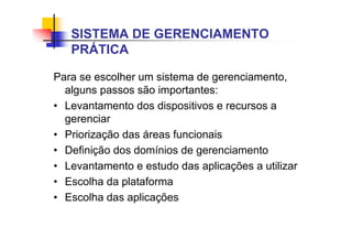 Para se escolher um sistema de gerenciamento,
alguns passos são importantes:
• Levantamento dos dispositivos e recursos a
gerenciar
• Priorização das áreas funcionais
• Definição dos domínios de gerenciamento
• Levantamento e estudo das aplicações a utilizar
• Escolha da plataforma
• Escolha das aplicações
SISTEMA DE GERENCIAMENTO
PRÁTICA
 